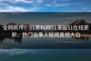 全网疯传！51黑料网51漫画51在线更新，热门当事人秘闻真相大白