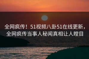 全网疯传！51视频八卦51在线更新，全网疯传当事人秘闻真相让人瞠目
