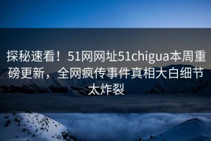 探秘速看！51网网址51chigua本周重磅更新，全网疯传事件真相大白细节太炸裂