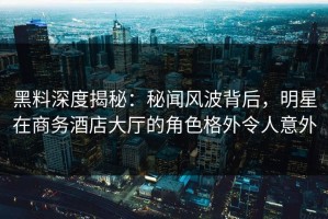 黑料深度揭秘：秘闻风波背后，明星在商务酒店大厅的角色格外令人意外