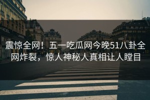 震惊全网！五一吃瓜网今晚51八卦全网炸裂，惊人神秘人真相让人瞠目