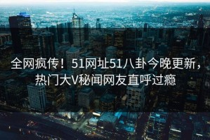 全网疯传！51网址51八卦今晚更新，热门大V秘闻网友直呼过瘾