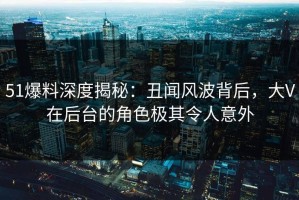 51爆料深度揭秘：丑闻风波背后，大V在后台的角色极其令人意外