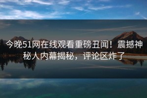 今晚51网在线观看重磅丑闻！震撼神秘人内幕揭秘，评论区炸了