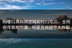 网曝51黑科网官网实时51吃瓜，全网疯传真相惊爆，明星丑闻细节太炸裂