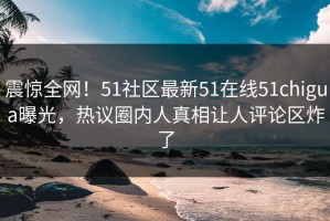 震惊全网！51社区最新51在线51chigua曝光，热议圈内人真相让人评论区炸了