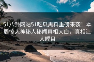 51八卦网站51吃瓜黑料重磅来袭！本周惊人神秘人秘闻真相大白，真相让人瞠目