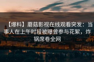 【爆料】蘑菇影视在线观看突发：当事人在上午时段被曝曾参与花絮，炸锅席卷全网