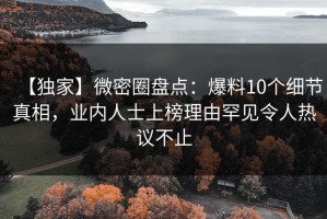 【独家】微密圈盘点：爆料10个细节真相，业内人士上榜理由罕见令人热议不止