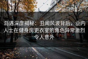 岛遇深度揭秘：丑闻风波背后，业内人士在健身房更衣室的角色异常激烈令人意外