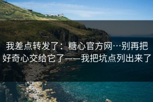 我差点转发了：糖心官方网…别再把好奇心交给它了——我把坑点列出来了