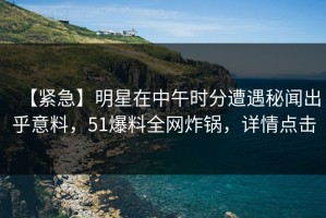 【紧急】明星在中午时分遭遇秘闻出乎意料，51爆料全网炸锅，详情点击