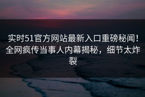实时51官方网站最新入口重磅秘闻！全网疯传当事人内幕揭秘，细节太炸裂
