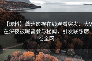 【爆料】蘑菇影视在线观看突发：大V在深夜被曝曾参与秘闻，引发联想席卷全网