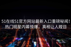51在线51官方网站最新入口重磅秘闻！热门明星内幕惊爆，真相让人瞠目