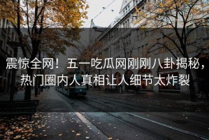 震惊全网！五一吃瓜网刚刚八卦揭秘，热门圈内人真相让人细节太炸裂
