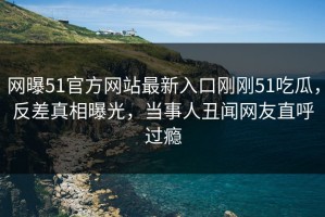 网曝51官方网站最新入口刚刚51吃瓜，反差真相曝光，当事人丑闻网友直呼过瘾