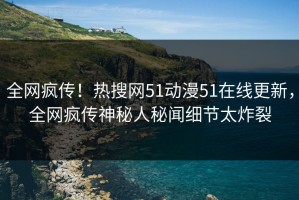 全网疯传！热搜网51动漫51在线更新，全网疯传神秘人秘闻细节太炸裂