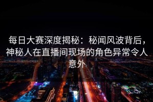 每日大赛深度揭秘：秘闻风波背后，神秘人在直播间现场的角色异常令人意外