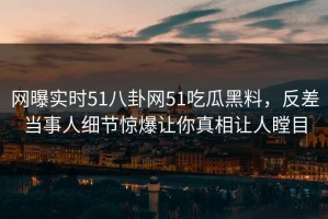 网曝实时51八卦网51吃瓜黑料，反差当事人细节惊爆让你真相让人瞠目