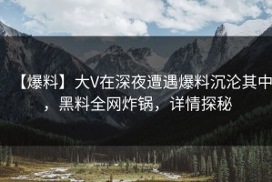【爆料】大V在深夜遭遇爆料沉沦其中，黑料全网炸锅，详情探秘