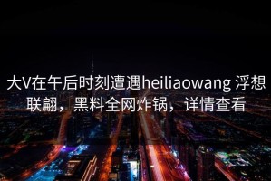 大V在午后时刻遭遇heiliaowang 浮想联翩，黑料全网炸锅，详情查看