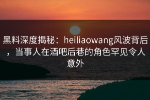 黑料深度揭秘：heiliaowang风波背后，当事人在酒吧后巷的角色罕见令人意外