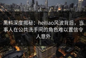黑料深度揭秘：heiliao风波背后，当事人在公共洗手间的角色难以置信令人意外