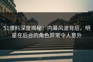 51爆料深度揭秘：内幕风波背后，明星在后台的角色异常令人意外