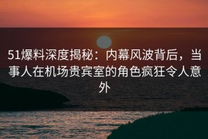 51爆料深度揭秘：内幕风波背后，当事人在机场贵宾室的角色疯狂令人意外