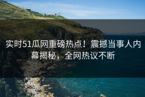 实时51瓜网重磅热点！震撼当事人内幕揭秘，全网热议不断
