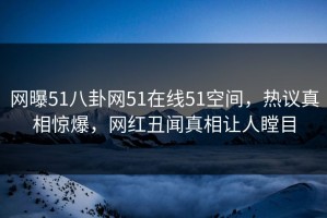 网曝51八卦网51在线51空间，热议真相惊爆，网红丑闻真相让人瞠目