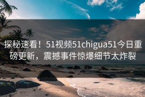 探秘速看！51视频51chigua51今日重磅更新，震撼事件惊爆细节太炸裂