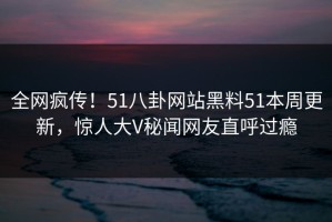 全网疯传！51八卦网站黑料51本周更新，惊人大V秘闻网友直呼过瘾