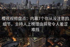 樱花视频盘点：内幕7个你从没注意的细节，主持人上榜理由异常令人羞涩难挡