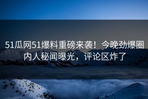 51瓜网51爆料重磅来袭！今晚劲爆圈内人秘闻曝光，评论区炸了