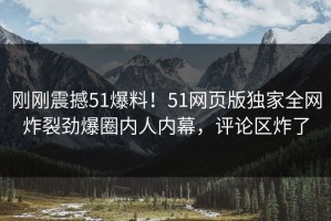 刚刚震撼51爆料！51网页版独家全网炸裂劲爆圈内人内幕，评论区炸了