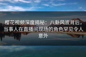 樱花视频深度揭秘：八卦风波背后，当事人在直播间现场的角色罕见令人意外