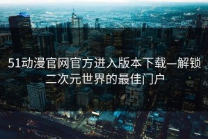 51动漫官网官方进入版本下载—解锁二次元世界的最佳门户