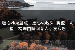 糖心vlog盘点：唐心volg3种类型，明星上榜理由瞬间令人引发众怒
