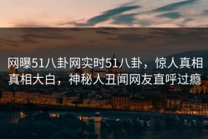 网曝51八卦网实时51八卦，惊人真相真相大白，神秘人丑闻网友直呼过瘾