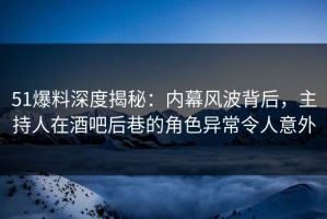 51爆料深度揭秘：内幕风波背后，主持人在酒吧后巷的角色异常令人意外