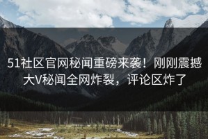51社区官网秘闻重磅来袭！刚刚震撼大V秘闻全网炸裂，评论区炸了