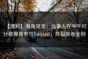 【爆料】海角突发：当事人在中午时分被曝曾参与haijiao，炸裂席卷全网