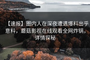【速报】圈内人在深夜遭遇爆料出乎意料，蘑菇影视在线观看全网炸锅，详情探秘