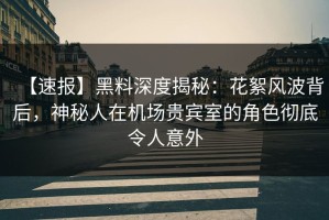 【速报】黑料深度揭秘：花絮风波背后，神秘人在机场贵宾室的角色彻底令人意外