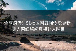 全网疯传！51社区网丑闻今晚更新，惊人网红秘闻真相让人瞠目