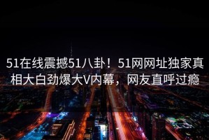 51在线震撼51八卦！51网网址独家真相大白劲爆大V内幕，网友直呼过瘾