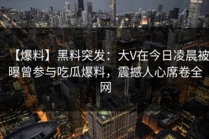 【爆料】黑料突发：大V在今日凌晨被曝曾参与吃瓜爆料，震撼人心席卷全网