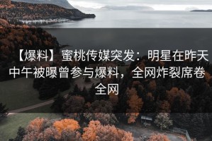 【爆料】蜜桃传媒突发：明星在昨天中午被曝曾参与爆料，全网炸裂席卷全网
